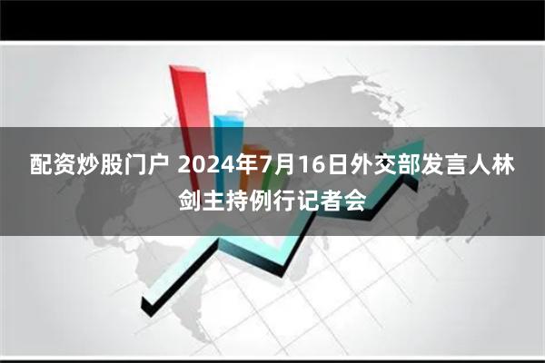 配资炒股门户 2024年7月16日外交部发言人林剑主持例行记者会