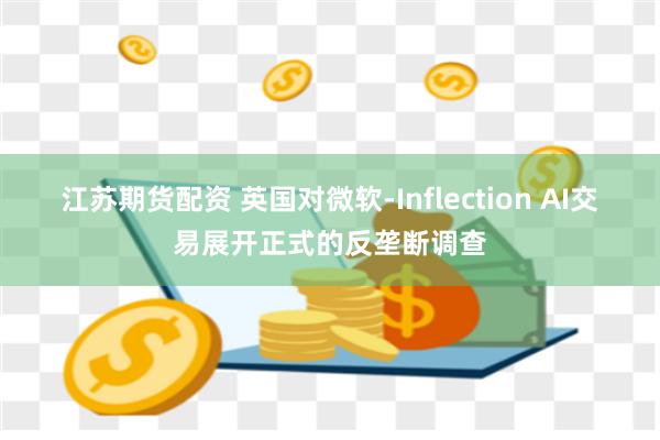 江苏期货配资 英国对微软-Inflection AI交易展开正式的反垄断调查