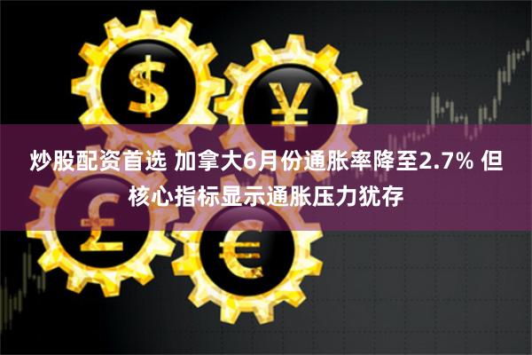 炒股配资首选 加拿大6月份通胀率降至2.7% 但核心指标显示通胀压力犹存