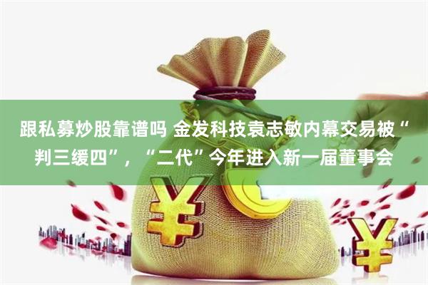 跟私募炒股靠谱吗 金发科技袁志敏内幕交易被“判三缓四”，“二代”今年进入新一届董事会