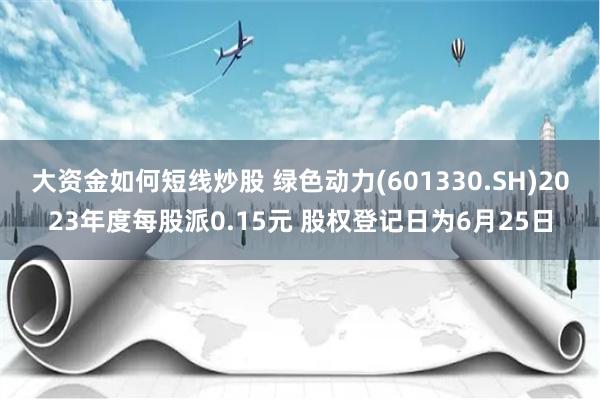 大资金如何短线炒股 绿色动力(601330.SH)2023年度每股派0.15元 股权登记日为6月25日