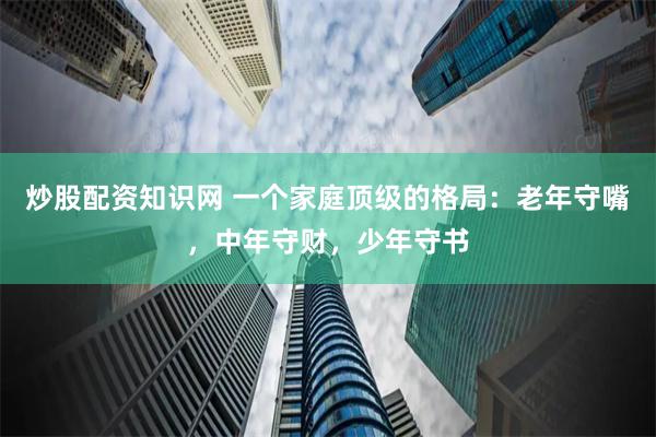 炒股配资知识网 一个家庭顶级的格局：老年守嘴，中年守财，少年守书