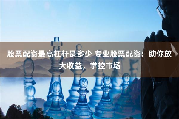 股票配资最高杠杆是多少 专业股票配资：助你放大收益，掌控市场