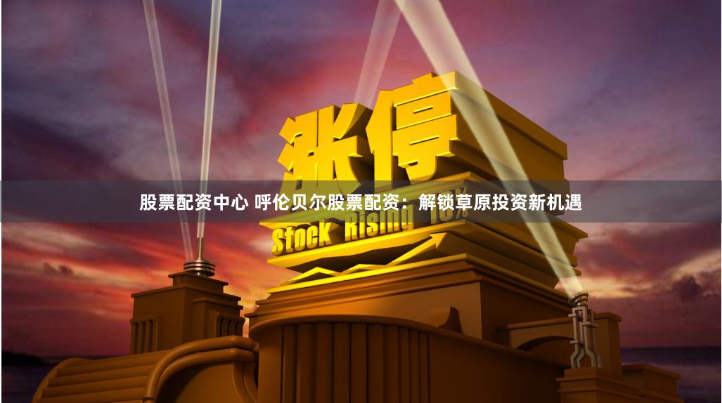 股票配资中心 呼伦贝尔股票配资：解锁草原投资新机遇