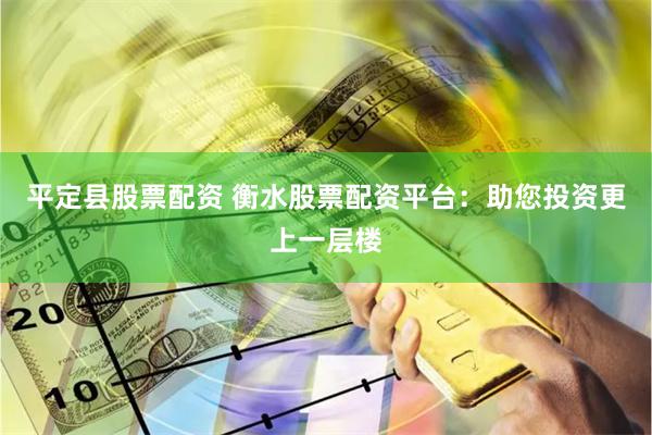 平定县股票配资 衡水股票配资平台：助您投资更上一层楼
