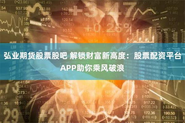 弘业期货股票股吧 解锁财富新高度：股票配资平台APP助你乘风破浪